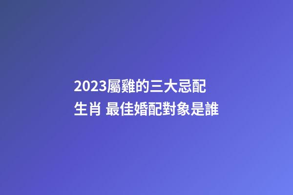 2023屬雞的三大忌配生肖 最佳婚配對象是誰